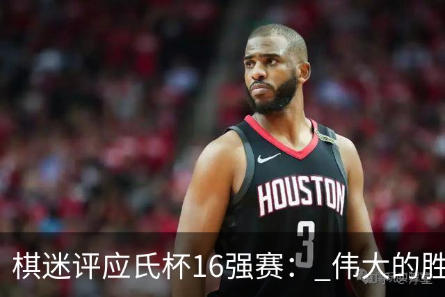 棋迷评应氏杯16强赛： 伟大的胜利！给王星昊满分